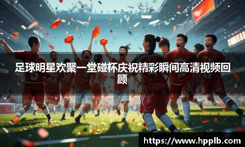 足球明星欢聚一堂碰杯庆祝精彩瞬间高清视频回顾