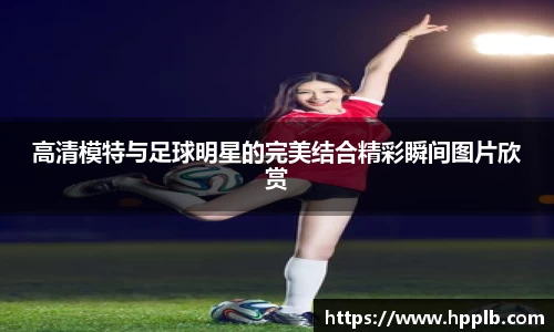 高清模特与足球明星的完美结合精彩瞬间图片欣赏